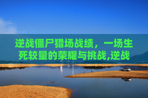 逆战僵尸猎场战绩，一场生死较量的荣耀与挑战,逆战僵尸猎场战绩怎么获得
