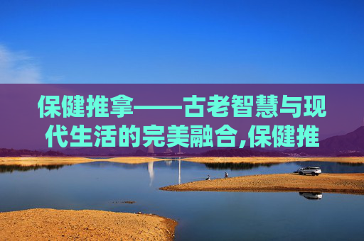 保健推拿——古老智慧与现代生活的完美融合,保健推拿手法视频