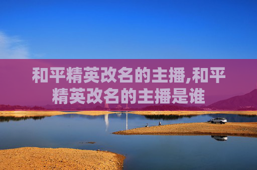 和平精英改名的主播,和平精英改名的主播是谁