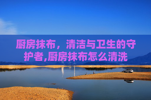 厨房抹布，清洁与卫生的守护者,厨房抹布怎么清洗
