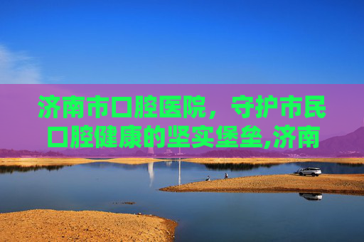 济南市口腔医院，守护市民口腔健康的坚实堡垒,济南市口腔医院官网