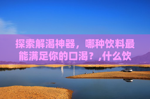 探索解渴神器，哪种饮料最能满足你的口渴？,什么饮料最解渴?