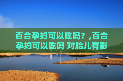 百合孕妇可以吃吗？,百合孕妇可以吃吗 对胎儿有影响吗