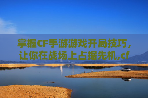 掌握CF手游游戏开局技巧，让你在战场上占据先机,cf手游游戏开局怎么玩