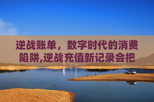 逆战账单，数字时代的消费陷阱,逆战充值新记录会把覆盖掉吗