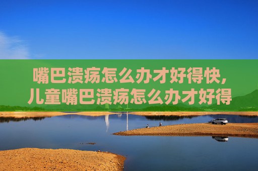 嘴巴溃疡怎么办才好得快,儿童嘴巴溃疡怎么办才好得快