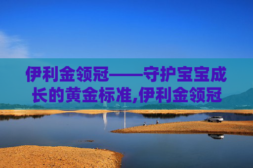 伊利金领冠——守护宝宝成长的黄金标准,伊利金领冠官网