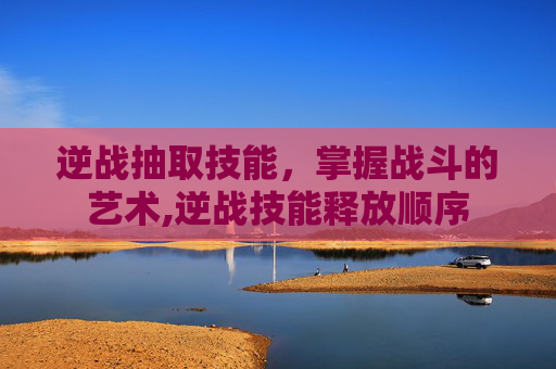 逆战抽取技能，掌握战斗的艺术,逆战技能释放顺序