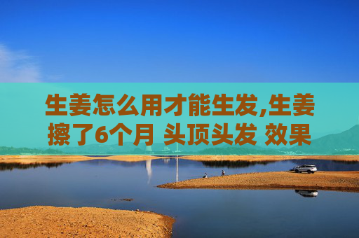 生姜怎么用才能生发,生姜擦了6个月 头顶头发 效果