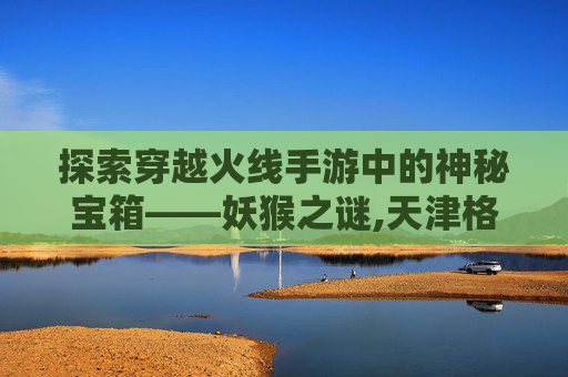 探索穿越火线手游中的神秘宝箱——妖猴之谜,天津格林国际幼儿园学费