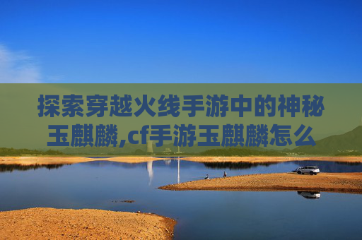 探索穿越火线手游中的神秘玉麒麟,cf手游玉麒麟怎么获得