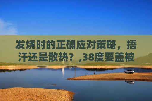 发烧时的正确应对策略，捂汗还是散热？,38度要盖被子还是散热