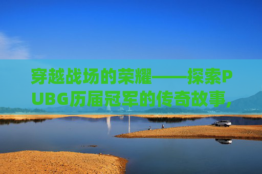 穿越战场的荣耀——探索PUBG历届冠军的传奇故事,pubgpcl历届冠军