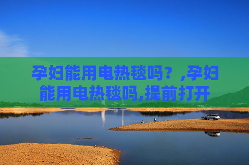 孕妇能用电热毯吗？,孕妇能用电热毯吗,提前打开