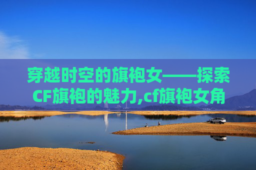 穿越时空的旗袍女——探索CF旗袍的魅力,cf旗袍女角色