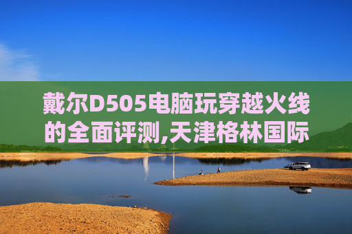 戴尔D505电脑玩穿越火线的全面评测,天津格林国际幼儿园学费