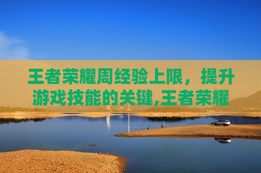 王者荣耀周经验上限，提升游戏技能的关键,王者荣耀周经验上限是多少