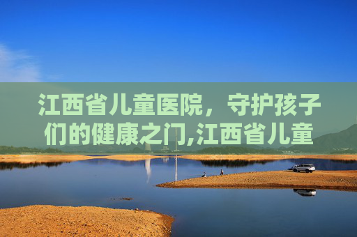 江西省儿童医院，守护孩子们的健康之门,江西省儿童医院红谷滩新院