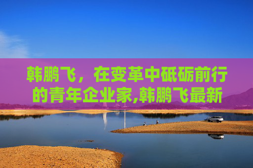 韩鹏飞，在变革中砥砺前行的青年企业家,韩鹏飞最新视频