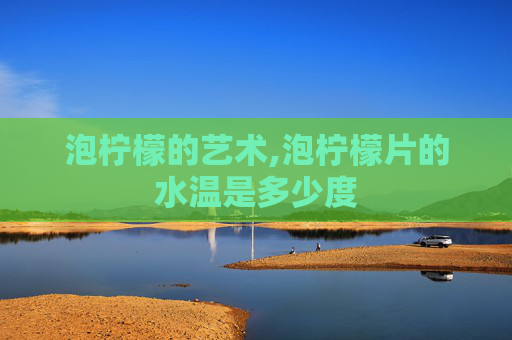 泡柠檬的艺术,泡柠檬片的水温是多少度