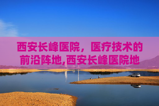 西安长峰医院，医疗技术的前沿阵地,西安长峰医院地址在哪里
