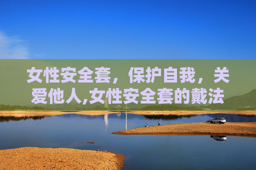 女性安全套，保护自我，关爱他人,女性安全套的戴法