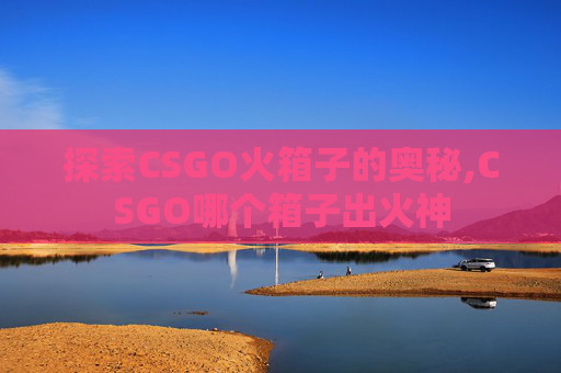 探索CSGO火箱子的奥秘,CSGO哪个箱子出火神