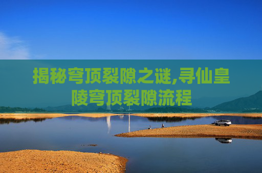 揭秘穹顶裂隙之谜,寻仙皇陵穹顶裂隙流程