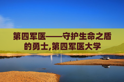 第四军医——守护生命之盾的勇士,第四军医大学