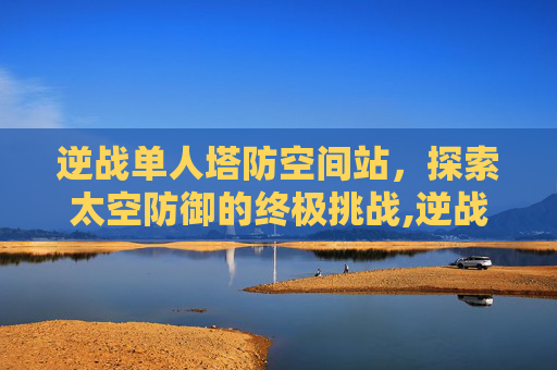 逆战单人塔防空间站，探索太空防御的终极挑战,逆战空间站防空怎么放