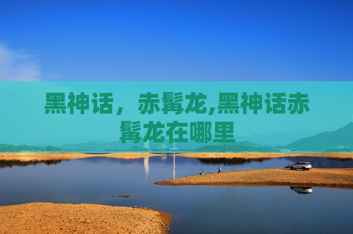 黑神话，赤髯龙,黑神话赤髯龙在哪里