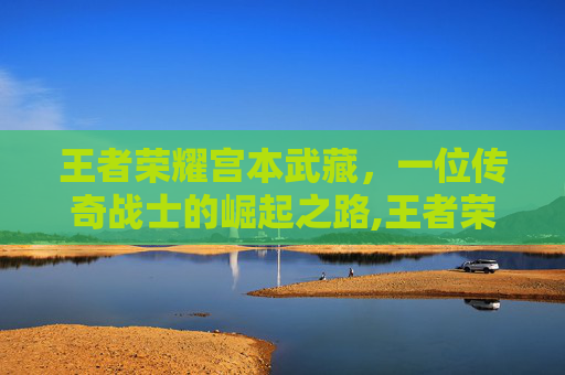 王者荣耀宫本武藏，一位传奇战士的崛起之路,王者荣耀 宫本武藏
