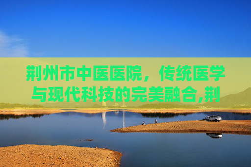 荆州市中医医院，传统医学与现代科技的完美融合,荆州市中医医院电话
