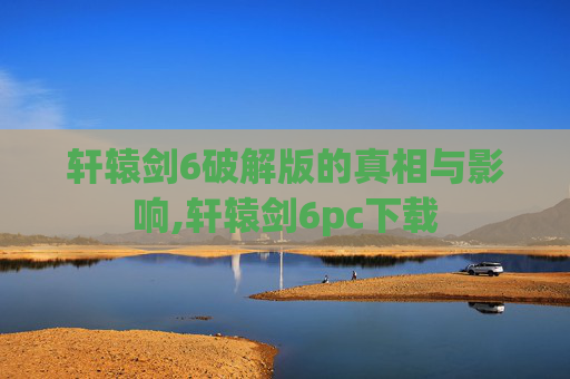 轩辕剑6破解版的真相与影响,轩辕剑6pc下载