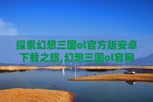 探索幻想三国ol官方版安卓下载之旅,幻想三国ol官网下载安装