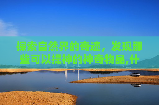 探索自然界的奇迹，发现那些可以提神的神奇物品,什么东西可以提神解困