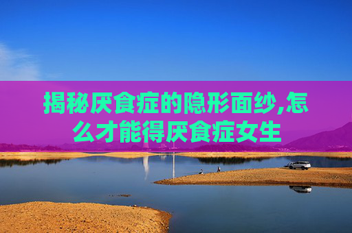揭秘厌食症的隐形面纱,怎么才能得厌食症女生