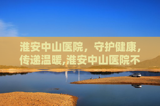 淮安中山医院，守护健康，传递温暖,淮安中山医院不开了吗