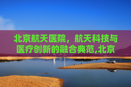 北京航天医院，航天科技与医疗创新的融合典范,北京航天医院主治什么病