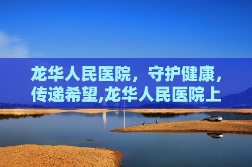 龙华人民医院，守护健康，传递希望,龙华人民医院上班时间