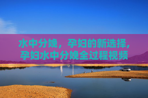 水中分娩，孕妇的新选择,孕妇水中分娩全过程视频