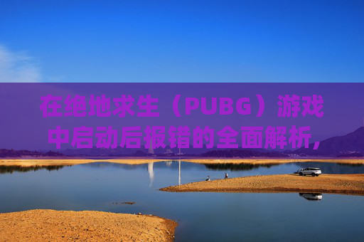 在绝地求生（PUBG）游戏中启动后报错的全面解析,pubg进游戏报错