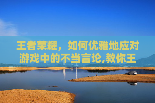 王者荣耀，如何优雅地应对游戏中的不当言论,教你王者荣耀骂人的话语