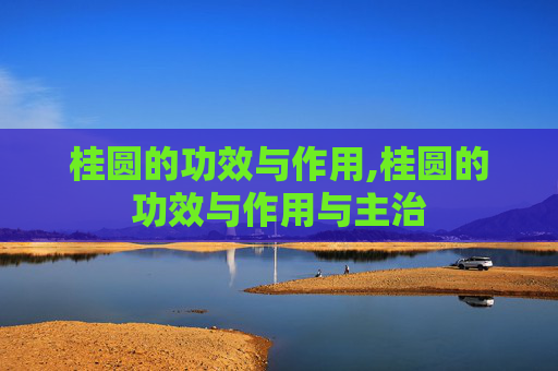 桂圆的功效与作用,桂圆的功效与作用与主治