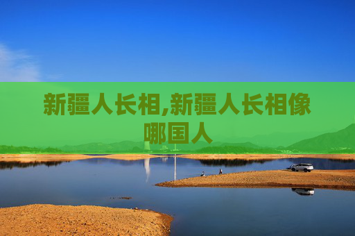 新疆人长相,新疆人长相像哪国人
