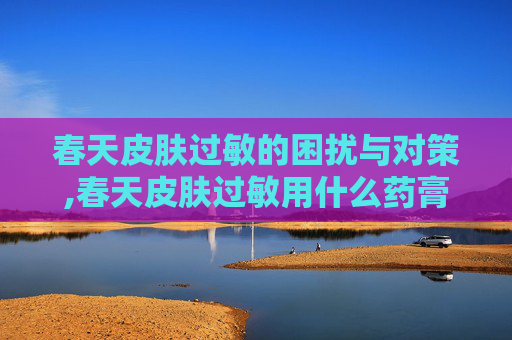 春天皮肤过敏的困扰与对策,春天皮肤过敏用什么药膏
