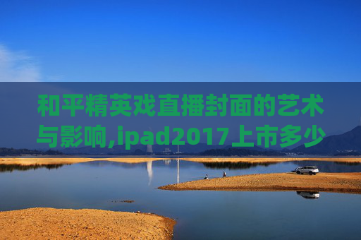 和平精英戏直播封面的艺术与影响,ipad2017上市多少钱