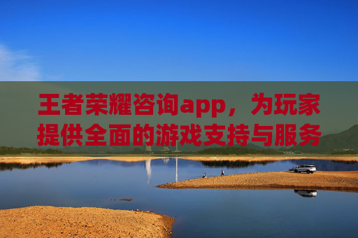 王者荣耀咨询app，为玩家提供全面的游戏支持与服务,王者荣耀咨询电话