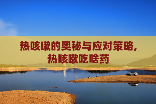 热咳嗽的奥秘与应对策略,热咳嗽吃啥药