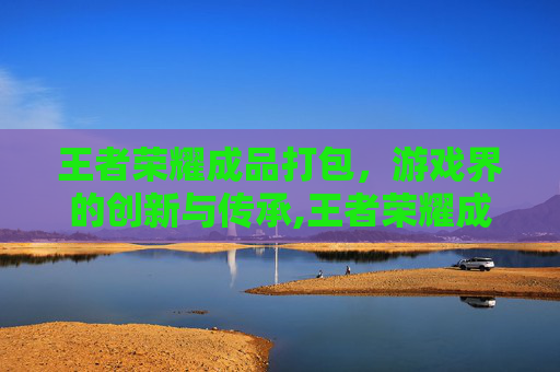 王者荣耀成品打包，游戏界的创新与传承,王者荣耀成品打包怎么弄